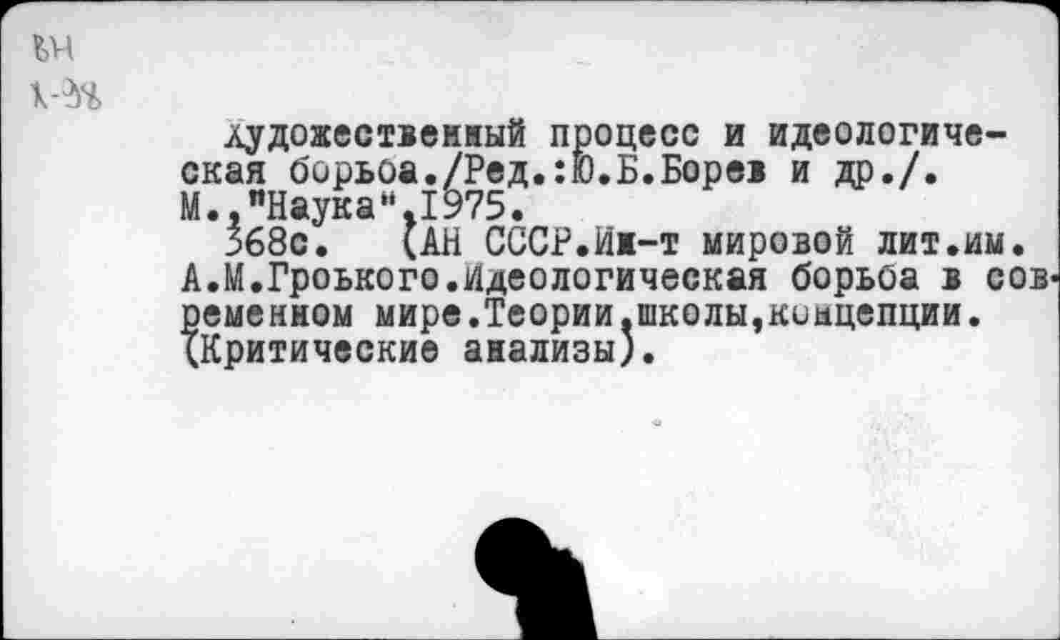 ﻿1Н
лудожественный процесс и идеологическая борьоа./Ред.:Ю.Б.Борев и др./.
М.,"Наука“.1975.
368с. (АН СССР.Ин-т мировой лит.им.
А.М.Гроького.идеологическая борьоа в сов ременном мире.Теории.школы,концепции. (Критические анализы).